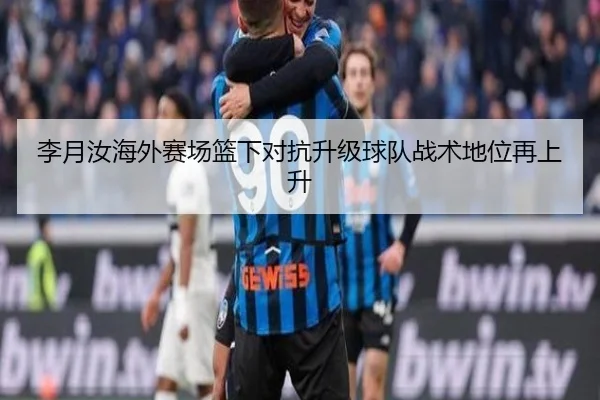 李月汝海外赛场篮下对抗升级球队战术地位再上升